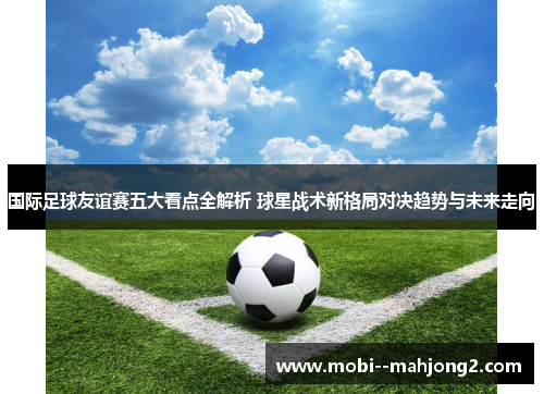 国际足球友谊赛五大看点全解析 球星战术新格局对决趋势与未来走向